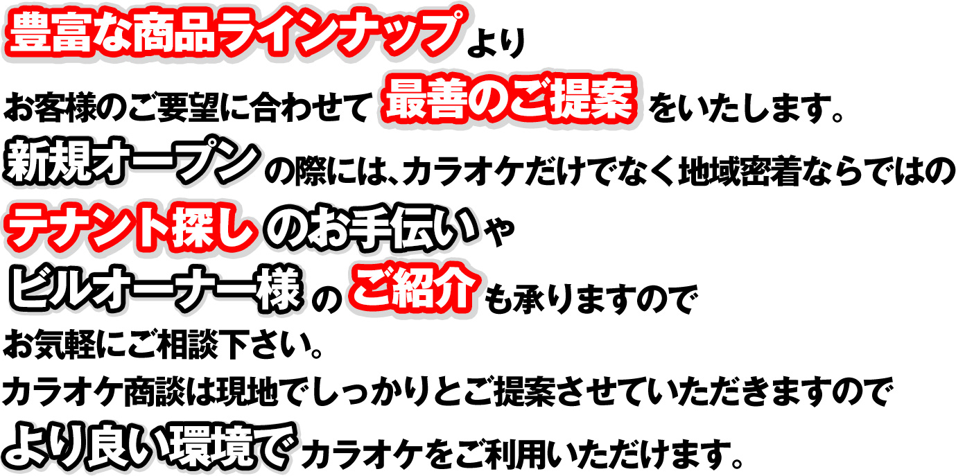 豊富な商品ラインナップよりお客様のご要望に合わせて最善のご提案をいたします。新規オープンの際には、カラオケだけでなく地域密着ならではのテナント探しのお手伝いやビルオーナー様のご紹介も承りますのでお気軽にご相談下さい。カラオケ商談は現地でしっかりとご提案させていただきますのでより良い環境でカラオケをご利用いただけます。